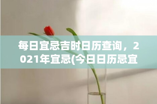 每日宜忌吉时日历查询，2021年宜忌(今日日历忌宜忌 吉时能不能安床)