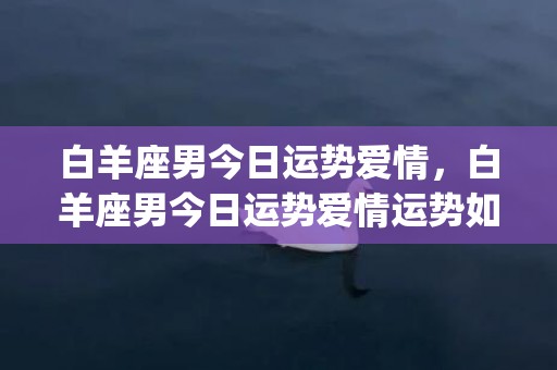 白羊座男今日运势爱情，白羊座男今日运势爱情运势如何(白羊座男今日运势每日)