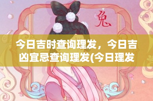 今日吉时查询理发，今日吉凶宜忌查询理发(今日理发吉日吉时查询)