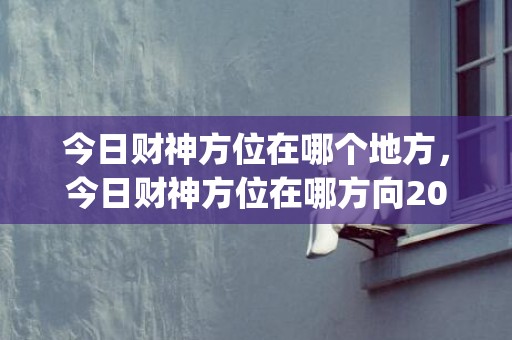 今日财神方位在哪个地方，今日财神方位在哪方向2021(今日财神方位在哪方向2023)