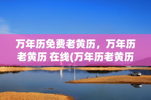 万年历免费老黄历，万年历老黄历 在线(万年历老黄历查询)
