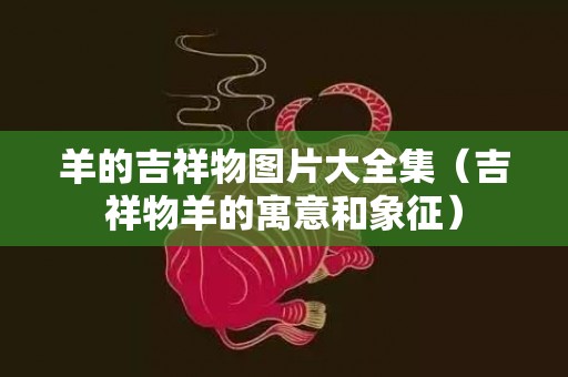 羊的吉祥物图片大全集（吉祥物羊的寓意和象征）