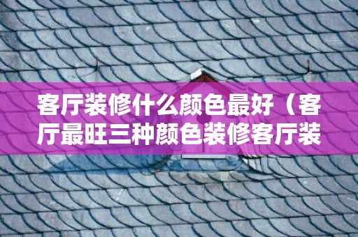 客厅装修什么颜色最好（客厅最旺三种颜色装修客厅装修啥颜色比较好）