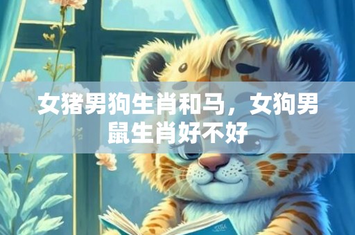 女猪男狗生肖和马，女狗男鼠生肖好不好
