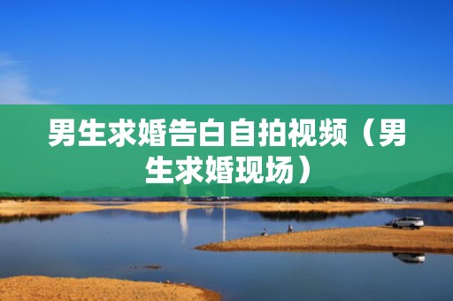 男生求婚告白自拍视频（男生求婚现场）