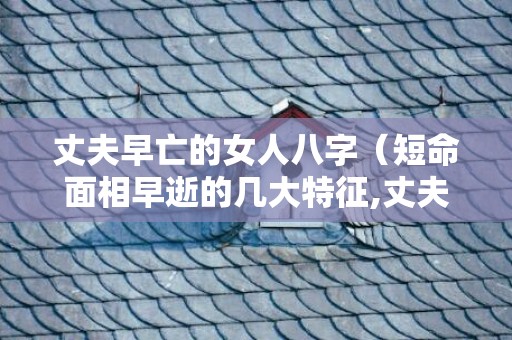 丈夫早亡的女人八字（短命面相早逝的几大特征,丈夫早死的女人面相）