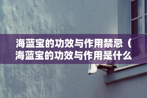 海蓝宝的功效与作用禁忌（海蓝宝的功效与作用是什么海蓝宝功效与作用寓意）