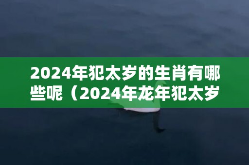 2024年犯太岁的生肖有哪些呢（2024年龙年犯太岁属相对照表2024年犯太岁的五大生肖）