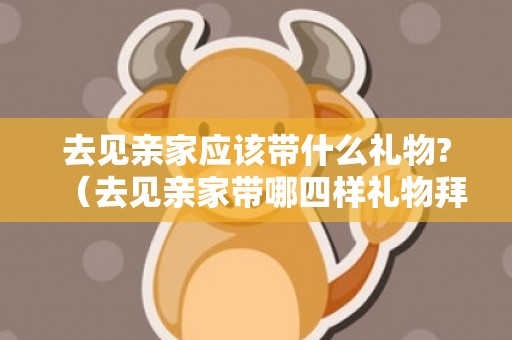 去见亲家应该带什么礼物?（去见亲家带哪四样礼物拜见亲家要带什么）