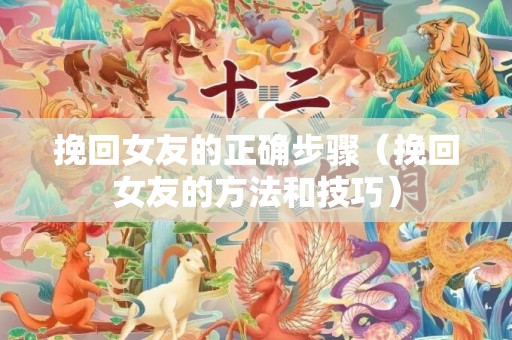 挽回女友的正确步骤（挽回女友的方法和技巧）