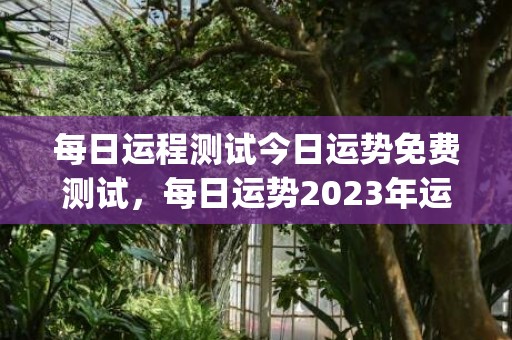 每日运程测试今日运势免费测试，每日运势2023年运势免费(今日运势免费测试每日运程测试)