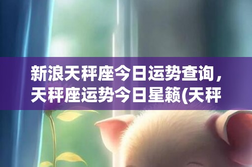新浪天秤座今日运势查询，天秤座运势今日星籁(天秤座今日运气势)