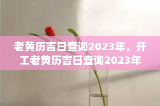 老黄历吉日查询2023年，开工老黄历吉日查询2023年(老黄历吉日查询2021年8月升学宴)