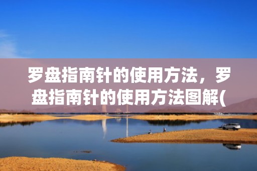 罗盘指南针的使用方法，罗盘指南针的使用方法图解(罗盘指南针使用年限是多少)