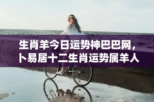 生肖羊今日运势神巴巴网，卜易居十二生肖运势属羊人今日运势(生肖羊今日运势360星座网)