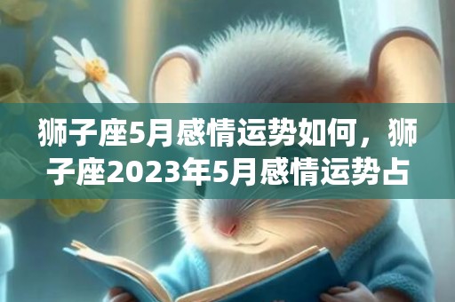 狮子座5月感情运势如何，狮子座2023年5月感情运势占卜(狮子座5月感情运势2023年)