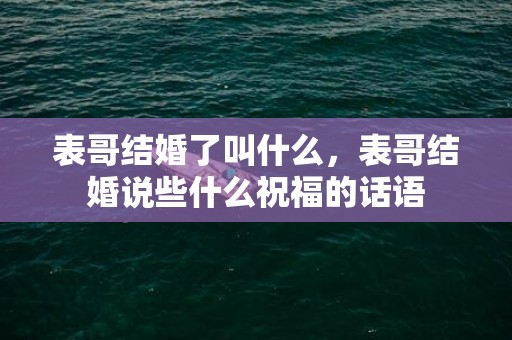 表哥结婚了叫什么，表哥结婚说些什么祝福的话语