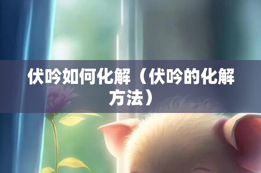 伏吟如何化解（伏吟的化解方法）