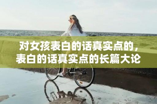 对女孩表白的话真实点的，表白的话真实点的长篇大论
