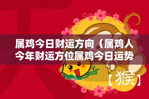 属鸡今日财运方向（属鸡人今年财运方位属鸡今日运势财运方位）