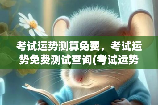 考试运势测算免费，考试运势免费测试查询(考试运势测算2022年免费)