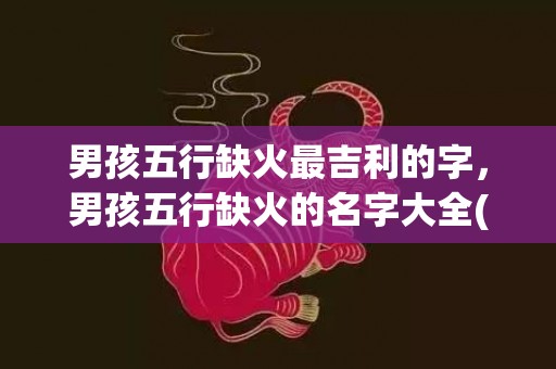 男孩五行缺火最吉利的字，男孩五行缺火的名字大全(男孩五行缺金小名)