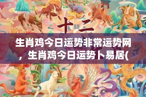 生肖鸡今日运势非常运势网，生肖鸡今日运势卜易居(生肖鸡今日运势十二星座)