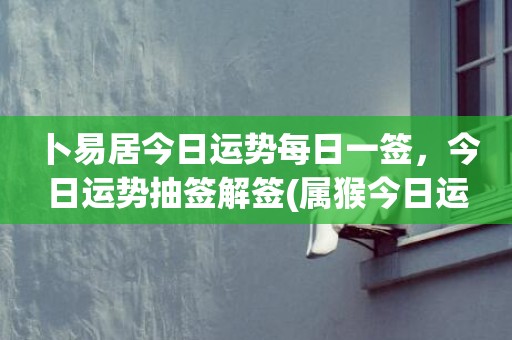 卜易居今日运势每日一签，今日运势抽签解签(属猴今日运势卜易居)
