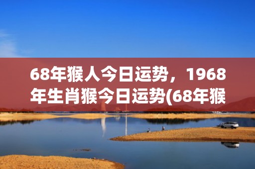 68年猴人今日运势，1968年生肖猴今日运势(68年猴今日运势和财运)