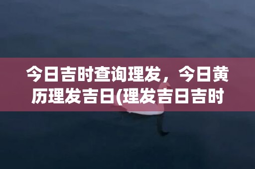 今日吉时查询理发，今日黄历理发吉日(理发吉日吉时查询2023)