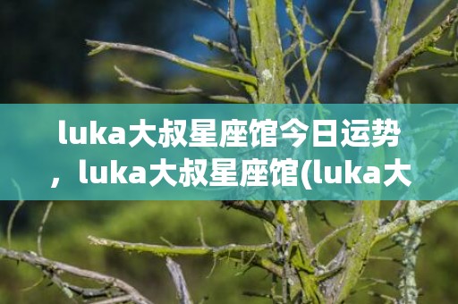 luka大叔星座馆今日运势，luka大叔星座馆(luka大叔星座馆准吗)