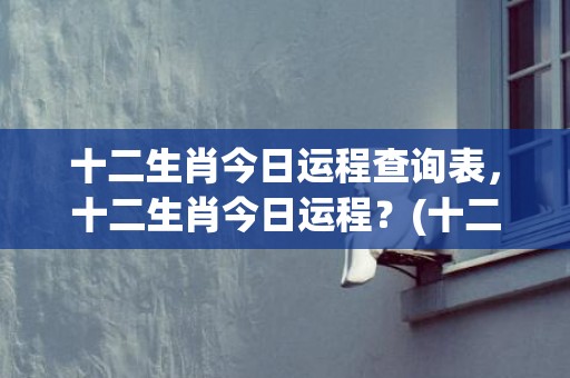 十二生肖今日运程查询表，十二生肖今日运程？(十二生肖今日运程运事)