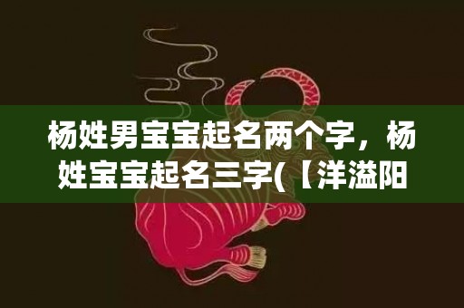 杨姓男宝宝起名两个字，杨姓宝宝起名三字(【洋溢阳光】——以杨姓宝宝起名三字为中心的新标题)