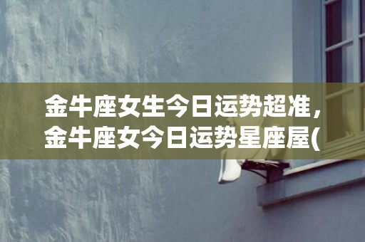 金牛座女生今日运势超准，金牛座女今日运势星座屋(金牛座女生今日运势左眼睛跳)