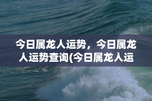 今日属龙人运势，今日属龙人运势查询(今日属龙人运势查询水墨先生)