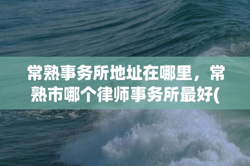 常熟事务所地址在哪里，常熟市哪个律师事务所最好(常熟造价事务所)