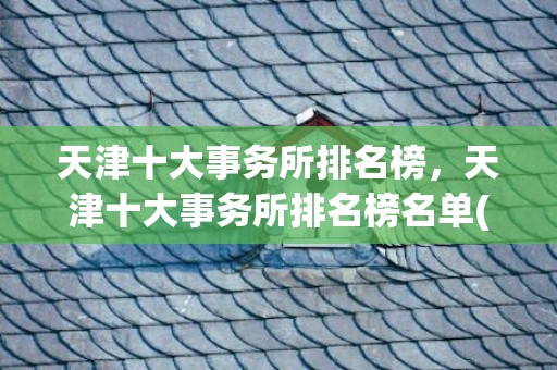 天津十大事务所排名榜，天津十大事务所排名榜名单(天津十大事务所排名)