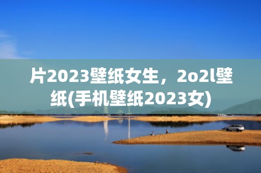 片2023壁纸女生，2o2l壁纸(手机壁纸2023女)