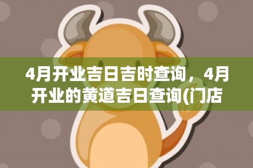 4月开业吉日吉时查询，4月开业的黄道吉日查询(门店开业吉日吉时查询)