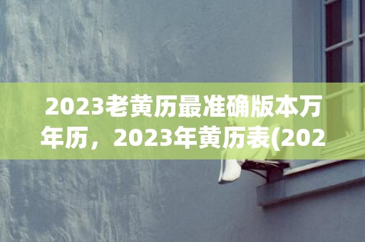 2023老黄历最准确版本万年历，2023年黄历表(2023老黄历最准确版本万年历6月黄道日)