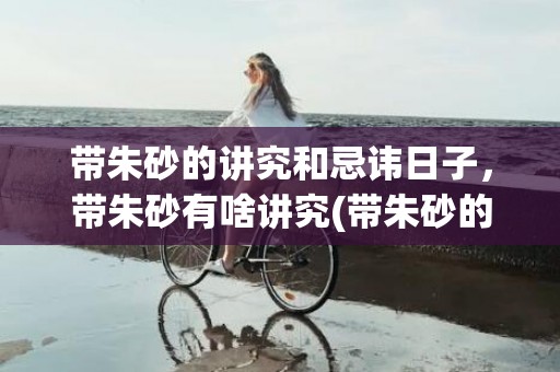 带朱砂的讲究和忌讳日子，带朱砂有啥讲究(带朱砂的讲究和忌讳情侣)