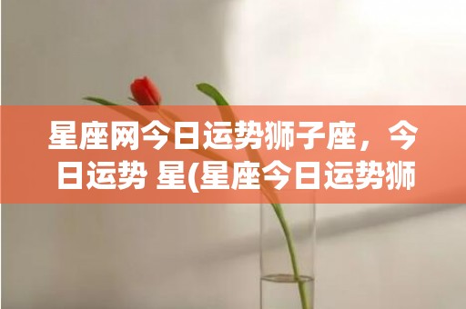 星座网今日运势狮子座，今日运势 星(星座今日运势狮子)