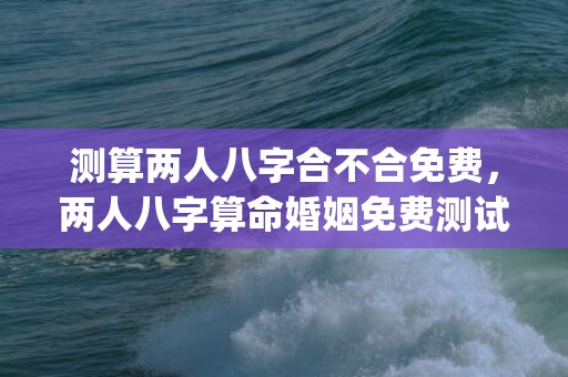 测算两人八字合不合免费，两人八字算命婚姻免费测试(两人相生相克八字测算)