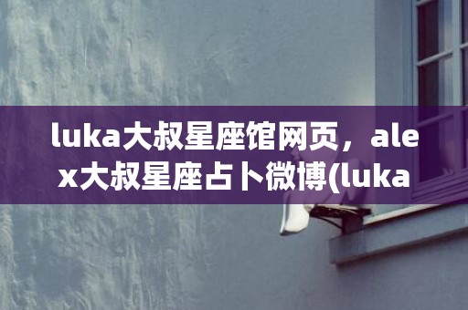 luka大叔星座馆网页，alex大叔星座占卜微博(luka大叔星座馆在线查询)