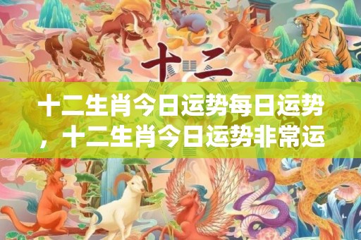 十二生肖今日运势每日运势，十二生肖今日运势非常运势(十二生肖今日运势查询算命先生)