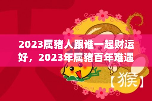 2023属猪人跟谁一起财运好，2023年属猪百年难遇(2023属猪人跟着谁好运)