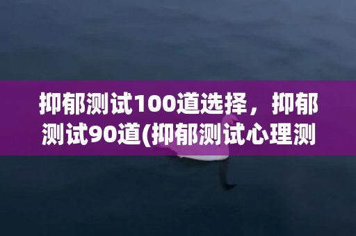 抑郁测试100道选择，抑郁测试90道(抑郁测试心理测试免费版学生)