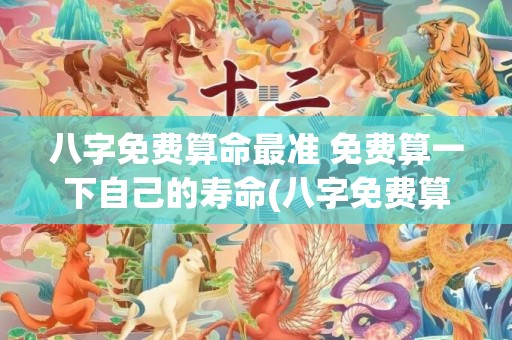 八字免费算命最准 免费算一下自己的寿命(八字免费算命最准网站2023年运势)