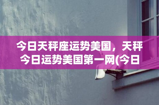 今日天秤座运势美国，天秤今日运势美国第一网(今日天秤座女运势)