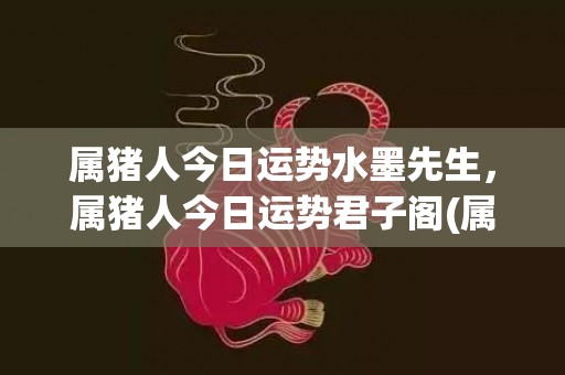属猪人今日运势水墨先生，属猪人今日运势君子阁(属猪今日运势水墨(有效期))